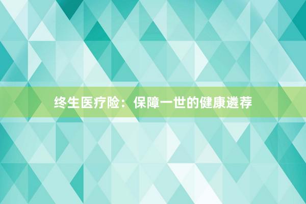 终生医疗险:保障一世的健康遴荐